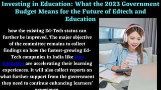 Investing in Education: What the 2023 Government
Budget Means for the Future of Edtech and
Education
how the existing Ed-Tech status can
further be improved. The major objective
of the committee remains to collect
findings on how the fastest-growing Ed-
Tech companies in India like Jaro
Education are accelerating their learning
experiences. It will also collect reports on
what further support from the government
they need to continue enhancing learners’
 