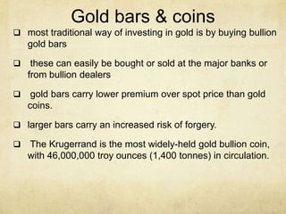 Gold bars & coins
 most traditional way of investing in gold is by buying bullion
gold bars
 these can easily be bought or sold at the major banks or
from bullion dealers
 gold bars carry lower premium over spot price than gold
coins.
 larger bars carry an increased risk of forgery.
 The Krugerrand is the most widely-held gold bullion coin,
with 46,000,000 troy ounces (1,400 tonnes) in circulation.
 