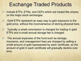 Exchange Traded Products
include ETFs, ETNs, and CEFs which are traded like shares
on the major stock exchanges.
Gold ETPs represent an easy way to gain exposure to the
gold price, without the inconvenience of storing physical bars.
Typically a small commission is charged for trading in gold
ETPs and a small annual storage fee is charged.
The annual expenses of the fund such as storage,
insurance, and management fees are charged by selling a
small amount of gold represented by each certificate, so the
amount of gold in each certificate will gradually decline over
time.
 