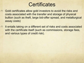 Certificates
Gold certificates allow gold investors to avoid the risks and
costs associated with the transfer and storage of physical
bullion (such as theft, large bid-offer spread, and metallurgical
assay costs)
It entails taking on a different set of risks and costs associated
with the certificate itself (such as commissions, storage fees,
and various types of credit risk).
 