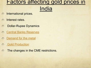 Factors affecting gold prices in
India
International prices.
Interest rates.
Dollar-Rupee Dynamics
Central Banks Reserves
Demand for the metal
Gold Production
The changes in the CME restrictions.
 