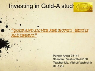Investing in Gold-A study
Puneet Arora-75141
Shantanu Vashishth-75150
Teacher-Ms. Vibhuti Vashishth
BFIA 2B
 