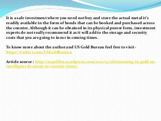 It is a safe investment where you need not buy and store the actual metal it’s
readily available in the form of bonds that can be booked and purchased across
the counter. Although it can be obtained in its physical purest form, investment
experts do not really recommend it as it will add to the storage and security
costs that you are going to incur in coming times.

To know more about the author and US Gold Bureau feel free to visit -
https://twitter.com/USGoldBureau

Article source : http://usgold02.wordpress.com/2012/12/28/investing-in-gold-an-
intelligent-decision-in-current-times/
 