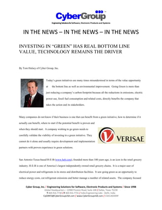 IN THE NEWS – IN THE NEWS – IN THE NEWS

INVESTING IN “GREEN” HAS REAL BOTTOM LINE
VALUE, TECHNOLOGY REMAINS THE DRIVER


By Tom Hulsey of Cyber Group, Inc.



                           Today’s green initiatives are many times misunderstood in terms of the value opportunity

                           at   the bottom line as well as environmental improvement. Going Green is more than

                           just reducing a company’s carbon footprint because all the reductions in emissions, electric

                           power use, fossil fuel consumption and related costs, directly benefits the company that

                           takes the action and its stakeholders.



Many companies do not know if their business is one that can benefit from a green initiative, how to determine if it

actually can benefit, where to start if the potential benefit is proven and

when they should start. A company wishing to go green needs to

carefully validate the viability of investing in a green initiative. They

cannot do it alone and usually require development and implementation

partners with proven experience in green solutions.



San Antonio-Texas-based H-E-B (www.heb.com), founded more than 100 years ago, is an icon in the retail grocery

industry. H-E-B is one of America’s largest independently owned retail grocery chains. It is a major user of

electrical power and refrigerants in its stores and distribution facilities. It saw going green as an opportunity to

reduce energy costs, cut refrigerant emissions and better manage a number of related assets. The company focused


      Cyber Group, Inc. / Engineering Solutions for Software, Electronic Products and Systems / Since 1998
                         Global Headquarters – 12900 Preston Road, Suite 100 / Dallas, Texas 75230
                           T 469.916.7730 / F 469.916.7731 / India Engineering Labs - Delhi, India
                        CyGINFO@CyberGroupUSA.com / www.CyberGroupUSA.com / CG01282009F
 