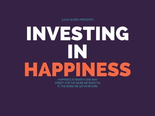 INVESTING
IN
HAPPINESS
JULIA ALDEN PRESENTS
HAPPINESS IS NEVER A ONE-WAY
STREET. FOR THE MORE WE INVEST IN
IT, THE MORE WE GET IN RETURN
 