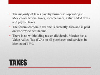 TAXESThe majority of taxes paid by businesses operating in Mexico are federal taxes, income taxes, value added taxes and payroll taxes.The federal corporate tax rate is currently 34% and is paid on worldwide net income.There is no withholding tax on dividends. Mexico has a Value Added Tax (IVA) on all purchases and services in Mexico of 16%.