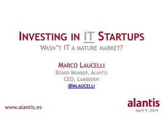 April 9 ,2014
INVESTING IN IT STARTUPS
WASN’T IT A MATURE MARKET?
MARCO LAUCELLI
BOARD MEMBER, ALANTIS
CEO, LAMBDOOP
@MLAUCELLI
www.alantis.es
 