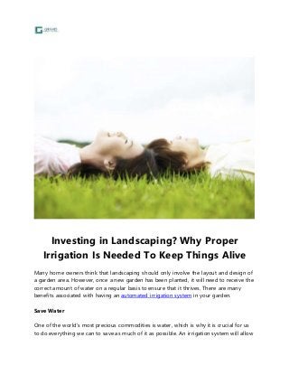 Investing in Landscaping? Why Proper 
Irrigation Is Needed To Keep Things Alive 
Many home owners think that landscaping should only involve the layout and design of 
a garden area. However, once a new garden has been planted, it will need to receive the 
correct amount of water on a regular basis to ensure that it thrives. There are many 
benefits associated with having an automated irrigation system in your garden. 
Save Water 
One of the world’s most precious commodities is water, which is why it is crucial for us 
to do everything we can to save as much of it as possible. An irrigation system will allow 
 