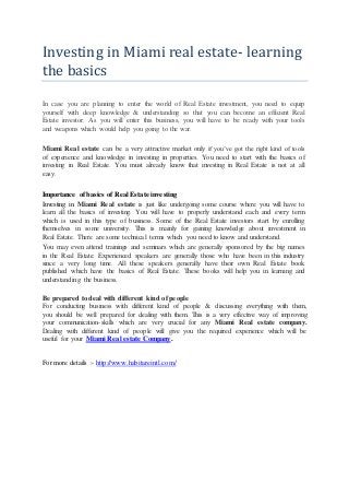 Investing in Miami real estate- learning
the basics
In case you are planning to enter the world of Real Estate investment, you need to equip
yourself with deep knowledge & understanding so that you can become an efficient Real
Estate investor. As you will enter this business, you will have to be ready with your tools
and weapons which would help you going to the war.
Miami Real estate can be a very attractive market only if you’ve got the right kind of tools
of experience and knowledge in investing in properties. You need to start with the basics of
investing in Real Estate. You must already know that investing in Real Estate is not at all
easy.
Importance of basics of Real Estate investing
Investing in Miami Real estate is just like undergoing some course where you will have to
learn all the basics of investing. You will have to properly understand each and every term
which is used in this type of business. Some of the Real Estate investors start by enrolling
themselves in some university. This is mainly for gaining knowledge about investment in
Real Estate. There are some technical terms which you need to know and understand.
You may even attend trainings and seminars which are generally sponsored by the big names
in the Real Estate. Experienced speakers are generally those who have been in this industry
since a very long time. All these speakers generally have their own Real Estate book
published which have the basics of Real Estate. These books will help you in learning and
understanding the business.
Be prepared to deal with different kind of people
For conducting business with different kind of people & discussing everything with them,
you should be well prepared for dealing with them. This is a very effective way of improving
your communication-skills which are very crucial for any Miami Real estate company.
Dealing with different kind of people will give you the required experience which will be
useful for your Miami Real estate Company.
For more details :- http://www.habitareintl.com/
 