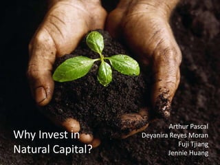 Why Invest in
Natural Capital?
Arthur Pascal
Deyanira Reyes Moran
Fuji Tjiang
Jennie Huang
 