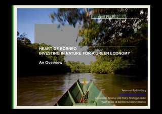April 19, 2012




HEART OF BORNEO
INVESTING IN NATURE FOR A GREEN ECONOMY

An Overview




                                               Anna van Paddenburg
                                            apaddenburg@wwf.or.id
                       Sustainable Finance and Policy Strategy Leader
                             WWF Heart of Borneo Network Initiative
 