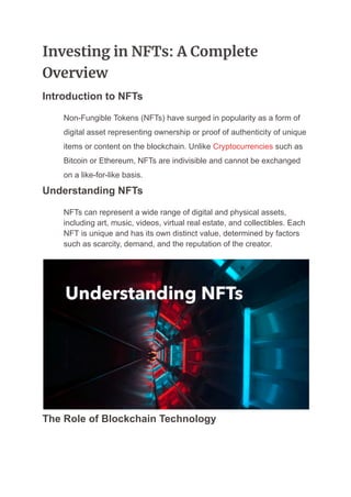 Investing in NFTs: A Complete
Overview
Introduction to NFTs
​ Non-Fungible Tokens (NFTs) have surged in popularity as a form of
digital asset representing ownership or proof of authenticity of unique
items or content on the blockchain. Unlike Cryptocurrencies such as
Bitcoin or Ethereum, NFTs are indivisible and cannot be exchanged
on a like-for-like basis.
Understanding NFTs
​ NFTs can represent a wide range of digital and physical assets,
including art, music, videos, virtual real estate, and collectibles. Each
NFT is unique and has its own distinct value, determined by factors
such as scarcity, demand, and the reputation of the creator.
The Role of Blockchain Technology
 