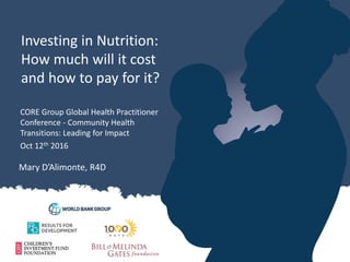 Investing in Nutrition:
How much will it cost
and how to pay for it?
Mary D’Alimonte, R4D
CORE Group Global Health Practitioner
Conference - Community Health
Transitions: Leading for Impact
Oct 12th 2016
 