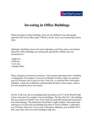 Investing in Office Buildings<br />When investing in office buildings, there are two different ways that people typically refer to the office space. Which is by the way it was constructed, and its class.<br />Although a building's class is far more important, you'll hear more conversation about how office buildings are constructed, specifically whether they are constructed as:<br />• High-rise • Mid-rise • Low-rise • Garden office<br />These categories are based on structure. Your location determines how a building is categorized. For instance, if you are in Orlando, Florida, a high-rise structure may be 30 stories, but if you're in New York City, it would be 80 to 100 stories. Similarly, a mid-rise in Orlando would possibly be three or four stories, while a low-rise would be one or two stories.<br />In New York City, the two buildings that came down on 9/11 in the World Trade Center were part of a complex of seven buildings. The day after 9/11, the building that was nearest to Number Two Tower had been partially burned and sustained a lot of heat damage. The authorities feared that it might collapse. The media kept referring to it as the mid-rise building next door to Tower Number 2, although it was 50 stories. However, if you were in Bozeman, Montana, you wouldn't call it that, since they call a two-story building a high-rise.<br />When investing in office buildings, class is the more important distinction:<br />• Class A • Class B • Class C<br />In this article, let's discuss Class A office buildings. Class A buildings are typically high-rises that were built in this building cycle. That means, from the last time cranes started operating in the area. In other words, the period of a few years ago when you can remember that there was no construction occurring. For possibly as many as four years, no significant building was happening. Then all of a sudden, cranes started working in the area again and you started seeing companies building all over the town again. That might last up to seven or eight years, before another period of inactivity occurred.<br />Depending on your location, you may be in that period of inactivity since the last building cycle, so you are still in the current building cycle. When these cranes go up, you are in the next building cycle. So, as of writing this article, in this current building cycle in Orlando, that means a Class A building must be just a few years old- less than seven years old, because that was the beginning of the last building cycle. The building cycle before that was about nine years ago, so your class B buildings were built in the previous building cycle.<br />Class A buildings must have all the amenities, most of the bells and whistles of the best building in town. If the best building in town has live security in the lobby, then your building can't be Class A, if it doesn't have live security in the lobby. Maybe it's not considered the best building in town, but if it is new and has the same amenities as the best building in town, then it can be considered an quot;
Aquot;
 building. Some new two- and three-story buildings are not Class A buildings, even though they're referred to as such. Everyone who constructs a new building calls it a Class A building but that's not always technically accurate. Class A doesn't just mean that it's new, it also means that it meets or exceeds the standard of other similar new buildings in that area.<br />Understanding the different classes in key, when investing in office buildings. Stay tuned for more information on this topic in an upcoming article.<br />One Deal to Financial Freedom? Gary Tharp invites you to get access to ask the real estate experts who are mentors to millionaires today! Attend the next free commercial real estate webinar with some of the nation's leading real estate experts: investing in office buildings<br />Gary began his real estate career in Honolulu in 1966, selling land and homes as head of one of Hawaii's largest brokerages, and has now sold and leased real estate in Idaho, Virginia, Puerto Rico and Florida. For the last 30+ years Mr. Tharp has been one of the leading commercial investment real estate brokers in Orlando, Florida and a nationally known mentor. Gary is widely regarded in commercial real estate, having developed tools and systems of commercial property evaluation that have become industry standards used by professionals nationwide. He is in demand by lawyers seeking expert witnesses in real estate cases. With development experience ranging from office buildings to industrial parks, Gary is Florida Partner for the Lynxs Group, national developer of air cargo facilities, Fellow of the faculty of the CCIM Institute, and Board of Advisor with HIS Real Estate Network, commercial real estate buying group.<br />Better Homes, one of the UAE’s largest realtors in Dubai offers the largest selection of residential and commercial property for sale and lease in the region. Connecting Dubai real estate to buyers and renters locally and globally, Better Homes makes finding the property you are looking for easier than ever before.<br />