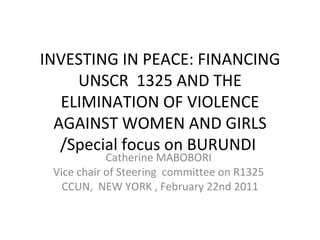 INVESTING IN PEACE: FINANCING UNSCR  1325 AND THE ELIMINATION OF VIOLENCE AGAINST WOMEN AND GIRLS /Special focus on BURUNDI  Catherine MABOBORI  Vice chair of Steering  committee on R1325  CCUN,  NEW YORK , February 22nd 2011 