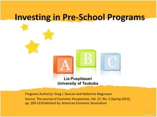 Investing in Pre-School Programs

Lia Puspitasari
University of Tsukuba
Programs Author(s): Greg J. Duncan and Katherine Magnuson
Source: The Journal of Economic Perspectives, Vol. 27, No. 2 (Spring 2013),
pp. 109-131Published by: American Economic Association .
1

 