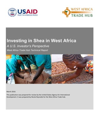 Investing in Shea in West Africa
A U.S. Investor’s Perspective
West Africa Trade Hub Technical Report
March 2010.
This publication was prepared for review by the United States Agency for International
Development. It was prepared by Nicole Reynolds for the West Africa Trade Hub.
 