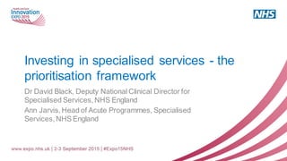 Investing in specialised services - the
prioritisation framework
Dr David Black, Deputy National Clinical Director for
Specialised Services, NHS England
Ann Jarvis, Head of Acute Programmes, Specialised
Services, NHS England
 