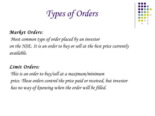 Types of Orders Market Orders : Most common type of order placed by an investor on the NSE. It is an order to buy or sell at the best price currently available.  Limit Orders : This is an order to buy/sell at a maximum/minimum price. These orders control the price paid or received, but investor has no way of knowing when the order will be filled. 