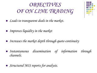 OBJECTIVES OF ON LINE TRADING Leads to transparent deals in the market. Improves liquidity in the market Increases the market depth through quote-continuity Instantaneous dissemination of information through channels. Structured MIS reports for analysis. 