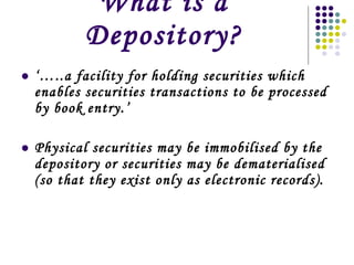 What is a Depository? ‘… ..a facility for holding securities which enables securities transactions to be processed by book entry.’ Physical securities may be immobilised by the depository or securities may be dematerialised (so that they exist only as electronic records). 