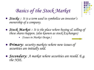Basics of the Stock Market  Stocks :   It is a term used to symbolize an investor’s ownership of a company. Stock Market :  It is the place where buying & selling of these shares happen. (also known as stock Exchanges) (Issues in Market Design ) Primary:  security markets where new issues of securities are initially sold. Secondary:  A market where securities are resold. E.g. the NSE. 