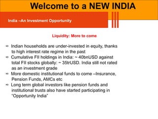 Liquidity: More to come ∞  Indian households are under-invested in equity, thanks  to high interest rate regime in the past ∞  Cumulative FII holdings in India: ~ 40bnUSD against  total FII stocks globally: ~ 35trUSD. India still not rated  as an investment grade ∞  More domestic institutional funds to come –Insurance,  Pension Funds, AMCs etc ∞  Long term global investors like pension funds and  institutional trusts also have started participating in  “ Opportunity India” Welcome to a NEW INDIA India –An Investment Opportunity 