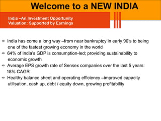∞  India has come a long way –from near bankruptcy in early 90’s to being  one of the fastest growing economy in the world ∞  64% of India’s GDP is consumption-led; providing sustainability to  economic growth ∞  Average EPS growth rate of Sensex companies over the last 5 years:  18% CAGR ∞  Healthy balance sheet and operating efficiency –improved capacity  utilisation, cash up, debt / equity down, growing profitability Welcome to a NEW INDIA India –An Investment Opportunity Valuation: Supported by Earnings 