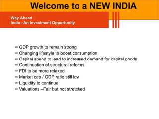 ∞  GDP growth to remain strong ∞  Changing lifestyle to boost consumption ∞  Capital spend to lead to increased demand for capital goods  ∞  Continuation of structural reforms ∞  FDI to be more relaxed ∞  Market cap / GDP ratio still low ∞  Liquidity to continue ∞  Valuations –Fair but not stretched Welcome to a NEW INDIA Way Ahead India –An Investment Opportunity 