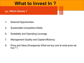 i.e. : Which Stocks ? External Opportunities Sustainable Competitive Ability Scalability and Operating Leverage Management Quality and Capital efficiency Price and Value Divergence( What we buy and at what price we buy ? ) What to Invest In ? 