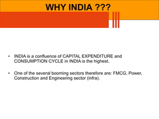 WHY INDIA ??? INDIA is a confluence of CAPITAL EXPENDITURE and CONSUMPTION CYCLE in INDIA is the highest. One of the several booming sectors therefore are: FMCG, Power, Construction and Engineering sector (infra). 