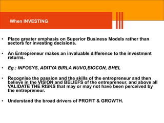 When INVESTING Place greater emphasis on Superior Business Models rather than sectors for investing decisions. An Entrepreneur makes an invaluable difference to the investment returns. Eg.: INFOSYS, ADITYA BIRLA NUVO,BIOCON, BHEL Recognise the passion and the skills of the entrepreneur and then believe in the VISION and BELIEFS of the entrepreneur, and above all VALIDATE THE RISKS that may or may not have been perceived by the entrepreneur. Understand the broad drivers of PROFIT & GROWTH. 