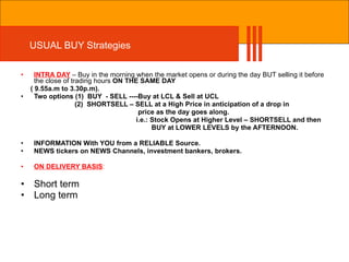 USUAL BUY Strategies INTRA DAY  – Buy in the morning when the market opens or during the day BUT selling it before the close of trading hours  ON THE SAME DAY  ( 9.55a.m to 3.30p.m). Two options (1)  BUY  - SELL ----Buy at LCL & Sell at UCL (2)  SHORTSELL – SELL at a High Price in anticipation of a drop in price as the day goes along.  i.e.: Stock Opens at Higher Level – SHORTSELL and then BUY at LOWER LEVELS by the AFTERNOON. INFORMATION With YOU from a RELIABLE Source. NEWS tickers on NEWS Channels, investment bankers, brokers. ON DELIVERY BASIS : Short term  Long term 