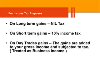 For Income Tax Purposes On Long term gains – NIL Tax On Short term gains – 10% income tax On Day Trades gains – The gains are added to your gross income and subjected to tax.( Treated as Business Income ) 