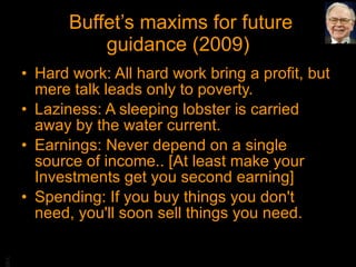 Buffet’s maxims for future guidance (2009) Hard work: All hard work bring a profit, but mere talk leads only to poverty. Laziness: A sleeping lobster is carried away by the water current. Earnings: Never depend on a single source of income.. [At least make your Investments get you second earning] Spending: If you buy things you don't need, you'll soon sell things you need. 