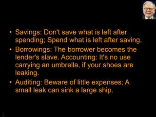 Savings: Don't save what is left after spending; Spend what is left after saving. Borrowings: The borrower becomes the lender's slave. Accounting: It's no use carrying an umbrella, if your shoes are leaking. Auditing: Beware of little expenses; A small leak can sink a large ship. 