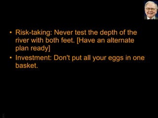 Risk-taking: Never test the depth of the river with both feet. [Have an alternate plan ready] Investment: Don't put all your eggs in one basket. 