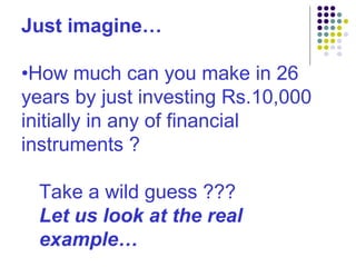 Just imagine… • How much can you make in 26 years by just investing Rs.10,000 initially in any of financial instruments ? Take a wild guess ??? Let us look at the real example… 