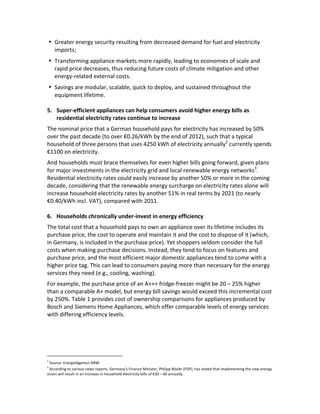 • Greater	
  energy	
  security	
  resulting	
  from	
  decreased	
  demand	
  for	
  fuel	
  and	
  electricity	
  
imports;	
  
• Transforming	
  appliance	
  markets	
  more	
  rapidly,	
  leading	
  to	
  economies	
  of	
  scale	
  and	
  
rapid	
  price	
  decreases,	
  thus	
  reducing	
  future	
  costs	
  of	
  climate	
  mitigation	
  and	
  other	
  
energy-­‐related	
  external	
  costs.	
  
• Savings	
  are	
  modular,	
  scalable,	
  quick	
  to	
  deploy,	
  and	
  sustained	
  throughout	
  the	
  
equipment	
  lifetime.	
  

	
  
5. Super-­‐efficient	
  appliances	
  can	
  help	
  consumers	
  avoid	
  higher	
  energy	
  bills	
  as	
  
residential	
  electricity	
  rates	
  continue	
  to	
  increase	
  

The	
  nominal	
  price	
  that	
  a	
  German	
  household	
  pays	
  for	
  electricity	
  has	
  increased	
  by	
  50%	
  
over	
  the	
  past	
  decade	
  (to	
  over	
  €0.26/kWh	
  by	
  the	
  end	
  of	
  2012),	
  such	
  that	
  a	
  typical	
  
household	
  of	
  three	
  persons	
  that	
  uses	
  4250	
  kWh	
  of	
  electricity	
  annually2	
  currently	
  spends	
  
€1100	
  on	
  electricity.	
  
And	
  households	
  must	
  brace	
  themselves	
  for	
  even	
  higher	
  bills	
  going	
  forward,	
  given	
  plans	
  
for	
  major	
  investments	
  in	
  the	
  electricity	
  grid	
  and	
  local	
  renewable	
  energy	
  networks3.	
  
Residential	
  electricity	
  rates	
  could	
  easily	
  increase	
  by	
  another	
  50%	
  or	
  more	
  in	
  the	
  coming	
  
decade,	
  considering	
  that	
  the	
  renewable	
  energy	
  surcharge	
  on	
  electricity	
  rates	
  alone	
  will	
  
increase	
  household	
  electricity	
  rates	
  by	
  another	
  51%	
  in	
  real	
  terms	
  by	
  2021	
  (to	
  nearly	
  
€0.40/kWh	
  incl.	
  VAT),	
  compared	
  with	
  2011.	
  	
  
	
  
6. Households	
  chronically	
  under-­‐invest	
  in	
  energy	
  efficiency	
  
The	
  total	
  cost	
  that	
  a	
  household	
  pays	
  to	
  own	
  an	
  appliance	
  over	
  its	
  lifetime	
  includes	
  its	
  
purchase	
  price,	
  the	
  cost	
  to	
  operate	
  and	
  maintain	
  it	
  and	
  the	
  cost	
  to	
  dispose	
  of	
  it	
  (which,	
  
in	
  Germany,	
  is	
  included	
  in	
  the	
  purchase	
  price).	
  Yet	
  shoppers	
  seldom	
  consider	
  the	
  full	
  
costs	
  when	
  making	
  purchase	
  decisions.	
  Instead,	
  they	
  tend	
  to	
  focus	
  on	
  features	
  and	
  
purchase	
  price,	
  and	
  the	
  most	
  efficient	
  major	
  domestic	
  appliances	
  tend	
  to	
  come	
  with	
  a	
  
higher	
  price	
  tag.	
  This	
  can	
  lead	
  to	
  consumers	
  paying	
  more	
  than	
  necessary	
  for	
  the	
  energy	
  
services	
  they	
  need	
  (e.g.,	
  cooling,	
  washing).	
  	
  
For	
  example,	
  the	
  purchase	
  price	
  of	
  an	
  A+++	
  fridge-­‐freezer	
  might	
  be	
  20	
  –	
  25%	
  higher	
  
than	
  a	
  comparable	
  A+	
  model,	
  but	
  energy	
  bill	
  savings	
  would	
  exceed	
  this	
  incremental	
  cost	
  
by	
  250%.	
  Table	
  1	
  provides	
  cost	
  of	
  ownership	
  comparisons	
  for	
  appliances	
  produced	
  by	
  
Bosch	
  and	
  Siemens	
  Home	
  Appliances,	
  which	
  offer	
  comparable	
  levels	
  of	
  energy	
  services	
  
with	
  differing	
  efficiency	
  levels.	
  	
  

	
  	
  	
  	
  	
  	
  	
  	
  	
  	
  	
  	
  	
  	
  	
  	
  	
  	
  	
  	
  	
  	
  	
  	
  	
  	
  	
  	
  	
  	
  	
  	
  	
  	
  	
  	
  	
  	
  	
  	
  	
  	
  	
  	
  	
  	
  	
  	
  	
  	
  	
  	
  	
  	
  
2

	
  Source:	
  EnergieAgentur.NRW
	
  According	
  to	
  various	
  news	
  reports,	
  Germany’s	
  Finance	
  Minister,	
  Philipp	
  Rösler	
  (FDP),	
  has	
  stated	
  that	
  implementing	
  the	
  new	
  energy	
  
vision	
  will	
  result	
  in	
  an	
  increase	
  in	
  household	
  electricity	
  bills	
  of	
  €30	
  –	
  40	
  annually.	
  
3

 