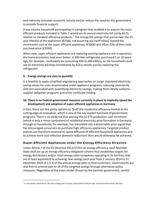 and	
  indirectly	
  stimulate	
  economic	
  activity	
  and/or	
  reduce	
  the	
  need	
  for	
  the	
  government	
  
to	
  provide	
  financial	
  support.	
  	
  
A	
  low-­‐income	
  household	
  participating	
  in	
  a	
  program	
  that	
  enabled	
  it	
  to	
  acquire	
  the	
  most	
  
efficient	
  products	
  included	
  in	
  Table	
  1	
  would	
  see	
  its	
  annual	
  electricity	
  bill	
  cut	
  by	
  €172,	
  
relative	
  to	
  standard	
  efficiency	
  products.5	
  The	
  energy	
  bill	
  savings	
  that	
  accrue	
  over	
  the	
  15-­‐
year	
  lifetime	
  of	
  the	
  appliances	
  (€2586,	
  not	
  assuming	
  any	
  tariff	
  hikes),	
  exceed	
  the	
  
incremental	
  cost	
  of	
  the	
  super-­‐efficient	
  appliances	
  (€1004)	
  and	
  offset	
  72%	
  of	
  their	
  total	
  
purchase	
  price	
  (€3598).	
  	
  
When	
  new,	
  super-­‐efficient	
  appliances	
  are	
  replacing	
  existing	
  appliance	
  still	
  in	
  operation,	
  
the	
  home	
  economics	
  look	
  even	
  better:	
  A	
  300-­‐liter	
  refrigerator	
  purchased	
  5	
  or	
  10	
  years	
  
ago,	
  for	
  example,	
  could	
  easily	
  be	
  consuming	
  450	
  to	
  600	
  kWh/y,	
  so	
  the	
  household	
  could	
  
see	
  its	
  electricity	
  bill	
  drop	
  immediately	
  by	
  €10	
  a	
  month,	
  just	
  by	
  replacing	
  the	
  
refrigerator.	
  
	
  
9. Energy	
  savings	
  are	
  easy	
  to	
  quantify	
  
It	
  is	
  feasible	
  to	
  apply	
  simplified	
  engineering	
  approaches	
  or	
  assign	
  stipulated	
  electricity	
  
saving	
  values	
  for	
  units	
  disseminated	
  under	
  appliance	
  programs,	
  reducing	
  uncertainty	
  
and	
  cost	
  associated	
  with	
  quantifying	
  electricity	
  savings,	
  making	
  them	
  ideally	
  suited	
  to	
  
supplier	
  obligation	
  programs	
  and	
  white	
  certificate	
  trading.	
  	
  
	
  
10. There	
  is	
  no	
  Federal	
  government	
  measure	
  currently	
  in	
  place	
  to	
  explicitly	
  speed	
  the	
  
development	
  and	
  adoption	
  of	
  super-­‐efficient	
  appliances	
  in	
  Germany	
  
In	
  fact,	
  there	
  are	
  few	
  policy	
  options	
  to	
  “pull”	
  the	
  residential	
  efficiency	
  market	
  at	
  the	
  
cutting	
  edge	
  of	
  innovation,	
  which	
  is	
  one	
  of	
  the	
  key	
  market	
  functions	
  of	
  government	
  
programs.	
  There	
  is	
  no	
  evidence	
  that	
  passing	
  the	
  EU-­‐ETS	
  production	
  cost	
  increment	
  
(which	
  is	
  only	
  a	
  minor	
  component	
  of	
  residential	
  electricity	
  price	
  formation	
  in	
  Germany)	
  
through	
  to	
  households,	
  for	
  example,	
  has	
  translated	
  into	
  a	
  discernable	
  price	
  signal	
  that	
  
has	
  encouraged	
  consumers	
  to	
  purchase	
  high-­‐efficiency	
  appliances.	
  Targeted	
  product	
  
policies	
  are	
  therefore	
  essential	
  to	
  speed	
  diffusion	
  of	
  efficient	
  household	
  appliances	
  and	
  
to	
  achieve	
  more	
  cost-­‐effective	
  domestic	
  reductions	
  than	
  would	
  otherwise	
  be	
  achieved.	
  	
  
	
  
Super-Efficient Appliances under the Energy Efficiency Directive

Under	
  Article	
  7	
  of	
  the	
  EU	
  Directive	
  2012/27/EU	
  on	
  energy	
  efficiency,	
  each	
  Member	
  
State	
  shall	
  set	
  up	
  an	
  energy	
  efficiency	
  obligation	
  scheme	
  that	
  establishes	
  targets	
  for	
  
energy	
  distributors	
  and/or	
  retail	
  energy	
  sales	
  companies	
  operating	
  in	
  its	
  territory	
  that	
  
are	
  at	
  least	
  equivalent	
  to	
  achieving	
  new	
  savings	
  each	
  year	
  from	
  1	
  January	
  2014	
  to	
  31	
  
December	
  2020	
  of	
  1,5	
  %	
  of	
  the	
  annual	
  energy	
  sales	
  to	
  final	
  customers.	
  Governments	
  are	
  
also	
  free	
  to	
  achieve	
  part	
  or	
  all	
  of	
  the	
  targeted	
  savings	
  through	
  alternative	
  policy	
  
measures.	
  Regardless	
  of	
  the	
  exact	
  model	
  chosen	
  by	
  the	
  German	
  government,	
  careful	
  
	
  	
  	
  	
  	
  	
  	
  	
  	
  	
  	
  	
  	
  	
  	
  	
  	
  	
  	
  	
  	
  	
  	
  	
  	
  	
  	
  	
  	
  	
  	
  	
  	
  	
  	
  	
  	
  	
  	
  	
  	
  	
  	
  	
  	
  	
  	
  	
  	
  	
  	
  	
  	
  	
  
5

	
  In	
  net	
  present	
  value	
  terms,	
  the	
  total	
  savings	
  over	
  15	
  years,	
  discounted	
  at	
  3%	
  per	
  year,	
  would	
  amount	
  to	
  €137	
  per	
  year.

 