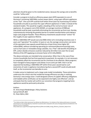 attention	
  should	
  be	
  given	
  to	
  the	
  residential	
  sector,	
  because	
  the	
  savings	
  and	
  co-­‐benefits	
  
could	
  be	
  “utility	
  scale”.	
  	
  
Consider	
  a	
  program	
  to	
  build	
  an	
  efficiency	
  power	
  plant	
  (EPP)	
  equivalent	
  to	
  one	
  of	
  
Germany’s	
  remaining	
  1400	
  MWe	
  nuclear	
  power	
  plants,	
  using	
  super-­‐efficient	
  appliances	
  
as	
  the	
  “fuel”.	
  One	
  such	
  EPP	
  could	
  be	
  built	
  within	
  three	
  years	
  by	
  incentivizing	
  4.6	
  million	
  
households	
  annually	
  to	
  purchase	
  the	
  super-­‐efficient	
  appliances	
  in	
  Table	
  1	
  instead	
  of	
  the	
  
standard	
  models.	
  This	
  would	
  be	
  roughly	
  a	
  doubling	
  of	
  the	
  normal	
  turnover	
  rate	
  of	
  
appliances.	
  At	
  a	
  program	
  cost	
  of	
  €0.10/kWh,	
  an	
  average	
  incentive	
  of	
  €980	
  per	
  
household	
  could	
  be	
  paid,	
  essentially	
  eliminating	
  the	
  incremental	
  up-­‐front	
  cost,	
  thereby	
  
instantaneously	
  removing	
  the	
  greatest	
  barrier	
  to	
  market	
  transformation	
  and	
  making	
  a	
  
large-­‐scale	
  program	
  feasible.	
  These	
  efficiency	
  investments	
  would	
  remain	
  “online”	
  for	
  
the	
  roughly	
  15-­‐year	
  appliance	
  lifetime.	
  	
  
While	
  a	
  1400	
  MWe	
  EPP	
  would	
  cost	
  only	
  €900	
  million	
  all-­‐in	
  (including	
  incentives	
  over	
  3	
  
years	
  and	
  “operation”	
  for	
  another	
  12	
  years	
  or	
  so),	
  the	
  average	
  construction	
  cost	
  alone	
  
of	
  the	
  equivalent	
  new	
  capacity	
  would	
  likely	
  be	
  at	
  least	
  three	
  times	
  higher	
  (€2	
  
million/MW),	
  without	
  considering	
  operating	
  (or	
  retirement/decommissioning)	
  costs,	
  
such	
  as	
  fuel	
  costs	
  or	
  renewable	
  energy	
  subsidies.	
  As	
  a	
  “free”	
  side	
  benefit	
  of	
  building	
  an	
  
EPP,	
  carbon	
  dioxide	
  emissions	
  could	
  be	
  reduced	
  by	
  50	
  million	
  tons	
  over	
  the	
  12-­‐year	
  
lifetime	
  of	
  the	
  EPP	
  (applying	
  an	
  emission	
  factor	
  of	
  0.5	
  tCO2/MWh).	
  
The	
  above	
  estimates	
  are	
  intended	
  to	
  be	
  conservative.	
  Other	
  than	
  in	
  the	
  case	
  of	
  low-­‐
income	
  households	
  that	
  live	
  from	
  paycheck	
  to	
  paycheck,	
  for	
  example,	
  it	
  is	
  not	
  necessary	
  
to	
  completely	
  offset	
  the	
  incremental	
  cost	
  for	
  incentives	
  to	
  be	
  effective.	
  Most	
  programs	
  
have	
  managed	
  to	
  keep	
  program	
  costs	
  below	
  3	
  euro	
  cents	
  per	
  kWh.	
  And	
  it	
  can	
  be	
  
expected	
  that	
  building	
  a	
  1400	
  MWe	
  EPP	
  within	
  three	
  years	
  would	
  lead	
  to	
  such	
  
economies	
  of	
  scale	
  in	
  appliance	
  manufacturing	
  that	
  a	
  second	
  EPP	
  could	
  virtually	
  build	
  
itself,	
  as	
  the	
  incremental	
  cost	
  dwindles	
  to	
  zero.	
  	
  
It	
  makes	
  sense	
  to	
  implement	
  such	
  a	
  large-­‐scale	
  model	
  immediately.	
  These	
  estimations	
  
underscore	
  the	
  critical	
  role	
  that	
  residential	
  energy	
  efficiency	
  can	
  play	
  in	
  realizing	
  
Germany’s	
  new	
  energy	
  vision.	
  A	
  well-­‐designed	
  scheme	
  of	
  supplier	
  efficiency	
  obligations	
  
and	
  tradable	
  white	
  certificates	
  can	
  be	
  expected	
  to	
  be	
  highly	
  cost-­‐effective6,	
  and	
  we	
  
anticipate	
  that	
  the	
  market	
  will	
  confirm	
  our	
  conviction	
  that	
  programs	
  targeting	
  home	
  
appliances	
  would	
  be	
  particularly	
  attractive.	
  	
  
	
  
Authors	
  
Dr.	
  Anne	
  Arquit	
  Niederberger,	
  Policy	
  Solutions	
  
Samuel	
  Shiroff,	
  BSH	
  
Dr.	
  Peter	
  Böhm,	
  BSH	
  
	
  	
  	
  	
  	
  	
  	
  	
  	
  	
  	
  	
  	
  	
  	
  	
  	
  	
  	
  	
  	
  	
  	
  	
  	
  	
  	
  	
  	
  	
  	
  	
  	
  	
  	
  	
  	
  	
  	
  	
  	
  	
  	
  	
  	
  	
  	
  	
  	
  	
  	
  	
  	
  	
  
6

	
  The	
  California	
  Public	
  Utility	
  Commission	
  has	
  defined	
  cost-­‐effectiveness	
  as	
  “an	
  indicator	
  of	
  the	
  relative	
  performance	
  or	
  economic	
  
attractiveness	
  of	
  any	
  energy	
  efficiency	
  investment	
  or	
  practice	
  when	
  compared	
  to	
  the	
  costs	
  of	
  energy	
  produced	
  and	
  delivered	
  in	
  the	
  
absence	
  of	
  such	
  an	
  investment.”	
  
(http://www.cpuc.ca.gov/PUC/energy/Energy+Efficiency/EM+and+V/2009_Energy_Efficiency_Evaluation_Report.htm)

 