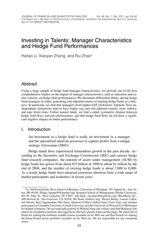 JOURNAL OF FINANCIAL AND QUANTITATIVE ANALYSIS                    Vol. 46, No. 1, Feb. 2011, pp. 59–82
COPYRIGHT 2011, MICHAEL G. FOSTER SCHOOL OF BUSINESS, UNIVERSITY OF WASHINGTON, SEATTLE, WA 98195
doi:10.1017/S0022109010000748




Investing in Talents: Manager Characteristics
and Hedge Fund Performances
Haitao Li, Xiaoyan Zhang, and Rui Zhao ∗




Abstract
Using a large sample of hedge fund manager characteristics, we provide one of the ﬁrst
comprehensive studies on the impact of manager characteristics, such as education and ca-
reer concern, on hedge fund performances. We document differential ability among hedge
fund managers in either generating risk-adjusted returns or running hedge funds as a busi-
ness. In particular, we ﬁnd that managers from higher-SAT (Scholastic Aptitude Test) un-
dergraduate institutions tend to have higher raw and risk-adjusted returns, more inﬂows,
and take fewer risks. Unlike mutual funds, we ﬁnd a rather symmetric relation between
hedge fund ﬂows and past performance, and that hedge fund ﬂows do not have a signiﬁ-
cant negative impact on future performance.


I.   Introduction
      An investment in a hedge fund is really an investment in a manager
      and the specialized talent he possesses to capture proﬁts from a unique
      strategy. (Grossman (2005))
     Hedge funds have experienced tremendous growth in the past decade. Ac-
cording to the Securities and Exchange Commission (SEC) and various hedge
fund research companies, the amount of assets under management (AUM) by
hedge funds has grown from about $15 billion in 1990 to about $1 trillion by the
end of 2004, and the number of existing hedge funds is about 7,000 to 8,000.
As a result, hedge funds have attracted enormous attention from a wide range of
market participants and academics in recent years.


   ∗ Li, htli@umich.edu, Ross School of Business, University of Michigan, 701 Tappan St., Ann Ar-
bor, MI 48109; Zhang, zhang654@purdue.edu, Krannert School of Management, Purdue University,
403 W. State St., West Lafayette, IN 47907; and Zhao, rui.zhao@blackrock.com, BlackRock Inc.,
400 Howard St., San Francisco, CA 94105. We thank Andrew Ang, Warren Bailey, Lauren Cohen,
Jed Devaro, Ravi Jagannathan, Wei Jiang, Maureen O’Hara, Gideon Saar, Clara Vega, and seminar
participants at Columbia University, Cornell University, and the University of Wisconsin at Milwaukee
for helpful comments. We are especially grateful to William Fung (the referee) and Paul Malatesta (the
editor) for insightful comments and suggestions that have greatly improved the paper. We thank David
Hsieh for making the lookback straddle returns available on his Web site and Ken French for making
the Fama-French factor portfolios available on his Web site. We are responsible for any remaining
errors.
                                                 59
 
