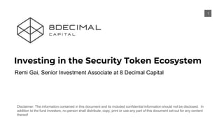 Disclaimer: The information contained in this document and its included confidential information should not be disclosed. In
addition to the fund investors, no person shall distribute, copy, print or use any part of this document set out for any content
thereof
Investing in the Security Token Ecosystem
11
Remi Gai, Senior Investment Associate at 8 Decimal Capital
 