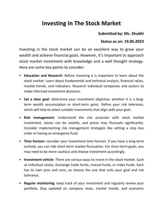 Investing In The Stock Market
Submitted by: Ms. Shubhi
Status as on: 19.06.2023
Investing in the stock market can be an excellent way to grow your
wealth and achieve financial goals. However, it’s important to approach
stock market investment with knowledge and a well thought strategy.
Here are some key points to consider:
• Education and Research: Before investing it is important to learn about the
stock market. Learn about fundamental and technical analysis, financial ratios,
market trends, and indicators. Research individual companies and sectors to
make informed investment decisions.
• Set a clear goal: Determine your investment objective, whether it is a long-
term wealth accumulation or short-term gains. Define your risk tolerance,
which will help to select suitable investments that align with your goal.
• Risk management: Understand the risk associate with stock market
investment, stocks can be volatile, and prices may fluctuate significantly.
Consider implementing risk management strategies like setting a stop loss
order or having an emergency fund.
• Time horizon: consider your investment time horizon. If you have a long-term
outlook, you can ride short-term market fluctuation. For short-term goals, you
may need to be more cautious and choose investment accordingly.
• Investment vehicle: There are various ways to invest in the stock market. Such
as Individual stocks, Exchange trade funds, mutual funds, or index funds. Each
has its own pros and cons, so choose the one that suits your goal and risk
tolerance.
• Regular monitoring: keep track of your investment and regularly review your
portfolio, Stay updated on company news, market trends, and economic
 