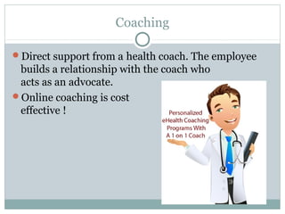 Coaching

Direct support from a health coach. The employee
 builds a relationship with the coach who
 acts as an advocate.
Online coaching is cost
 effective !
 
