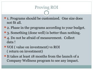 Proving ROI

1. Programs should be customized. One size does
 not fit all.
2. Phase in the programs according to your budget.
3. Something (done well) is better than nothing.
4. Do not be afraid of measurement. Collect
 data !
VOI ( value on investment) vs ROI
 ( return on investment)
It takes at least 18 months from the launch of a
 Company Wellness program to see any impact.
 