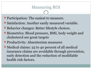 Measuring ROI

Participation: The easiest to measure.
Satisfaction: Another easily measured variable.
Behavior changes: Better lifestyle choices.
Biometrics: Blood pressure, BMI, body weight and
 cholesterol are great targets
Productivity: Absenteeism measures
Medical claims: 25 to 40 percent of all medical
 insurance claims are avoidable through prevention,
 early detection and the reduction of modifiable
 health risk factors.
 