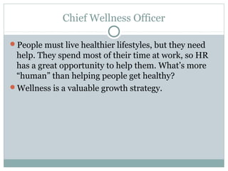 Chief Wellness Officer

People must live healthier lifestyles, but they need
 help. They spend most of their time at work, so HR
 has a great opportunity to help them. What’s more
 “human” than helping people get healthy?
Wellness is a valuable growth strategy.
 