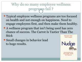 Why do so many employee wellness
              programs fail ?
Typical employee wellness programs are too focused
 on health and not enough on happiness. Need to
 engage employees first, and then make them healthy.
A wellness program that isn’t being used has zero
 chance of success. The Carrot Is Tastier Than The
 Stick
Small changes in behavior lead
 to huge results.
 