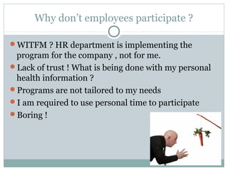 Why don’t employees participate ?

WITFM ? HR department is implementing the
 program for the company , not for me.
Lack of trust ! What is being done with my personal
 health information ?
Programs are not tailored to my needs
I am required to use personal time to participate
Boring !
 